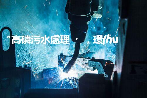 “高磷污水處理，環(huán)保先鋒，守護(hù)碧水藍(lán)天！”